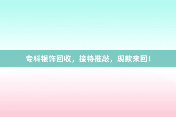 专科银饰回收，接待推敲，现款来回！