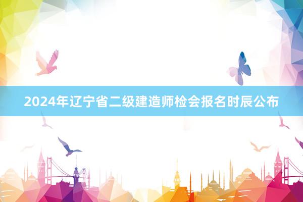 2024年辽宁省二级建造师检会报名时辰公布