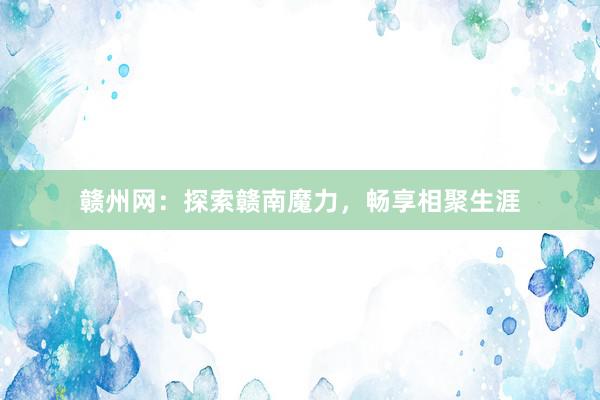 赣州网：探索赣南魔力，畅享相聚生涯