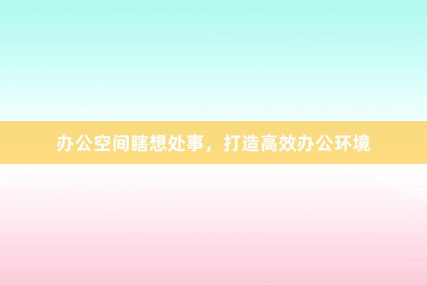 办公空间瞎想处事，打造高效办公环境