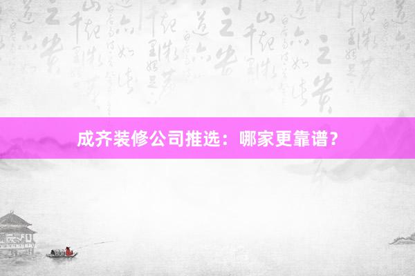 成齐装修公司推选：哪家更靠谱？