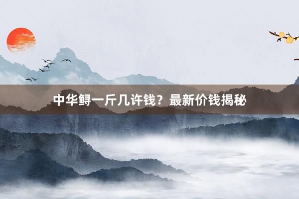 中华鲟一斤几许钱？最新价钱揭秘