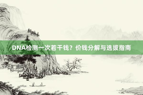 DNA检测一次若干钱？价钱分解与选拔指南